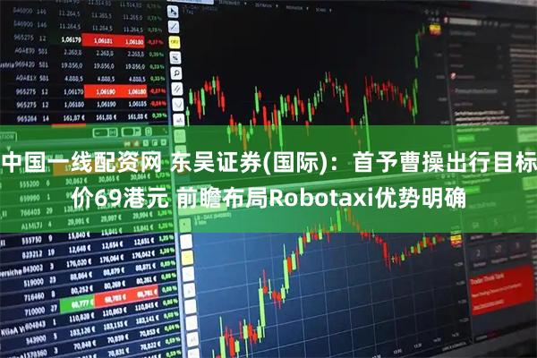 中国一线配资网 东吴证券(国际)：首予曹操出行目标价69港元 前瞻布局Robotaxi优势明确