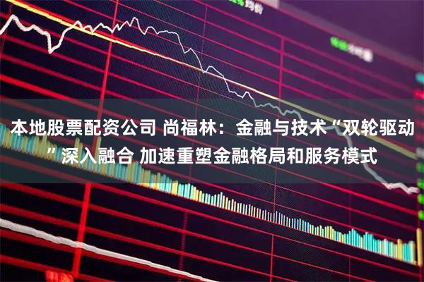 本地股票配资公司 尚福林：金融与技术“双轮驱动”深入融合 加速重塑金融格局和服务模式