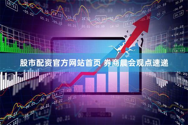 股市配资官方网站首页 券商晨会观点速递