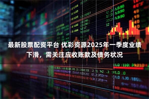 最新股票配资平台 优彩资源2025年一季度业绩下滑，需关注应收账款及债务状况