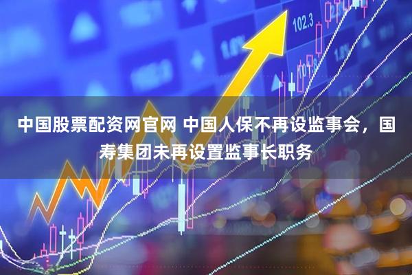 中国股票配资网官网 中国人保不再设监事会，国寿集团未再设置监事长职务