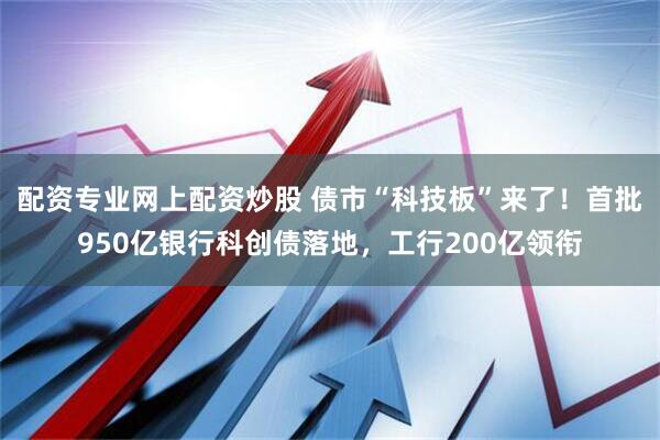 配资专业网上配资炒股 债市“科技板”来了！首批950亿银行科创债落地，工行200亿领衔