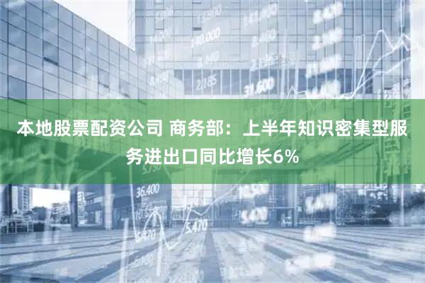 本地股票配资公司 商务部：上半年知识密集型服务进出口同比增长6%